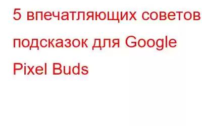 5 впечатляющих советов и подсказок для Google Pixel Buds