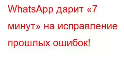 WhatsApp дарит «7 минут» на исправление прошлых ошибок!