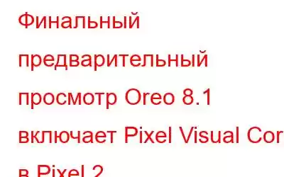 Финальный предварительный просмотр Oreo 8.1 включает Pixel Visual Core в Pixel 2