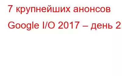 7 крупнейших анонсов Google I/O 2017 – день 2