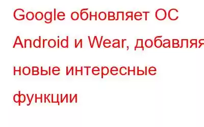 Google обновляет ОС Android и Wear, добавляя новые интересные функции