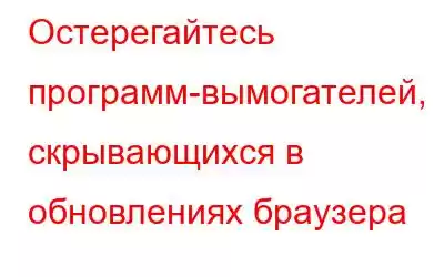 Остерегайтесь программ-вымогателей, скрывающихся в обновлениях браузера