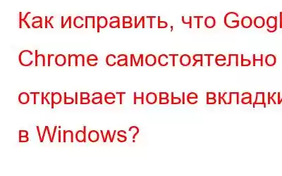 Как исправить, что Google Chrome самостоятельно открывает новые вкладки в Windows?