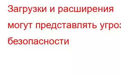 Загрузки и расширения могут представлять угрозу безопасности