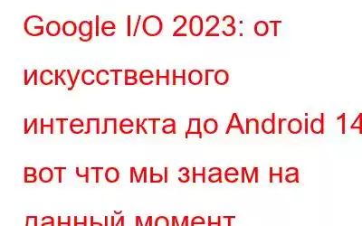 Google I/O 2023: от искусственного интеллекта до Android 14: вот что мы знаем на данный момент