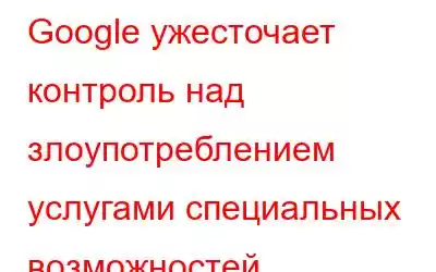 Google ужесточает контроль над злоупотреблением услугами специальных возможностей