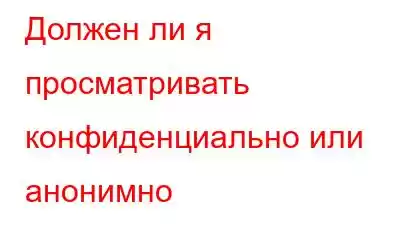 Должен ли я просматривать конфиденциально или анонимно