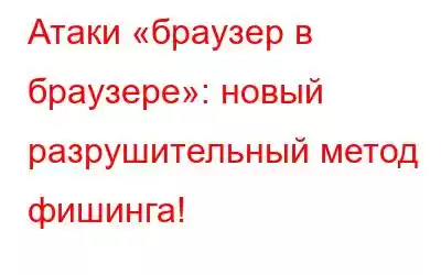 Атаки «браузер в браузере»: новый разрушительный метод фишинга!