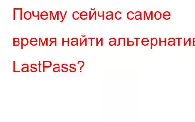 Почему сейчас самое время найти альтернативу LastPass?