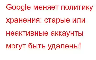 Google меняет политику хранения: старые или неактивные аккаунты могут быть удалены!