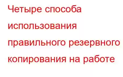 Четыре способа использования правильного резервного копирования на работе