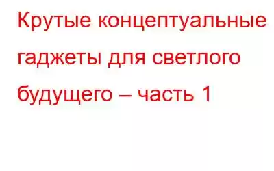 Крутые концептуальные гаджеты для светлого будущего – часть 1