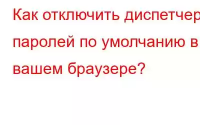 Как отключить диспетчер паролей по умолчанию в вашем браузере?