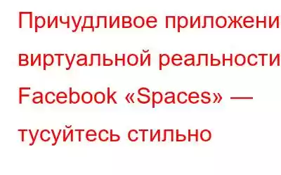 Причудливое приложение виртуальной реальности Facebook «Spaces» — тусуйтесь стильно