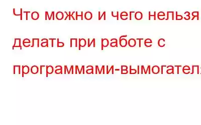 Что можно и чего нельзя делать при работе с программами-вымогателями