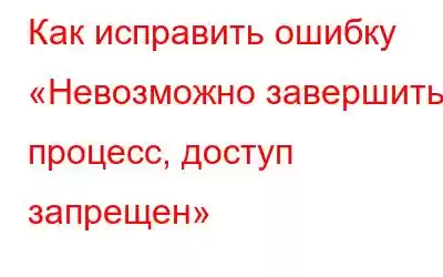 Как исправить ошибку «Невозможно завершить процесс, доступ запрещен»