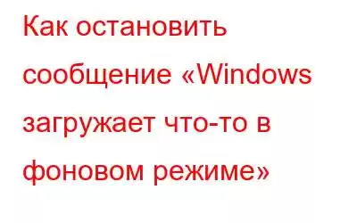 Как остановить сообщение «Windows загружает что-то в фоновом режиме»