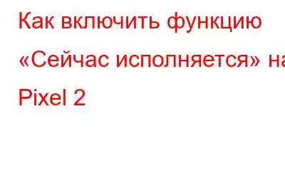 Как включить функцию «Сейчас исполняется» на Pixel 2