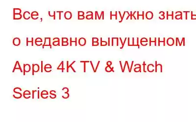 Все, что вам нужно знать о недавно выпущенном Apple 4K TV & Watch Series 3