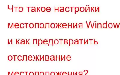 Что такое настройки местоположения Windows и как предотвратить отслеживание местоположения?