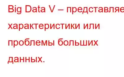 Big Data V – представляет характеристики или проблемы больших данных.