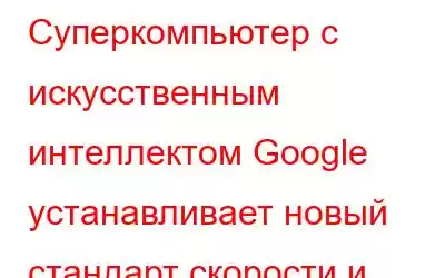 Суперкомпьютер с искусственным интеллектом Google устанавливает новый стандарт скорости и производите