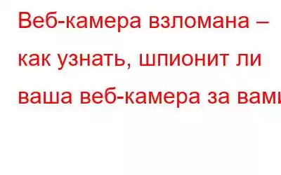 Веб-камера взломана – как узнать, шпионит ли ваша веб-камера за вами